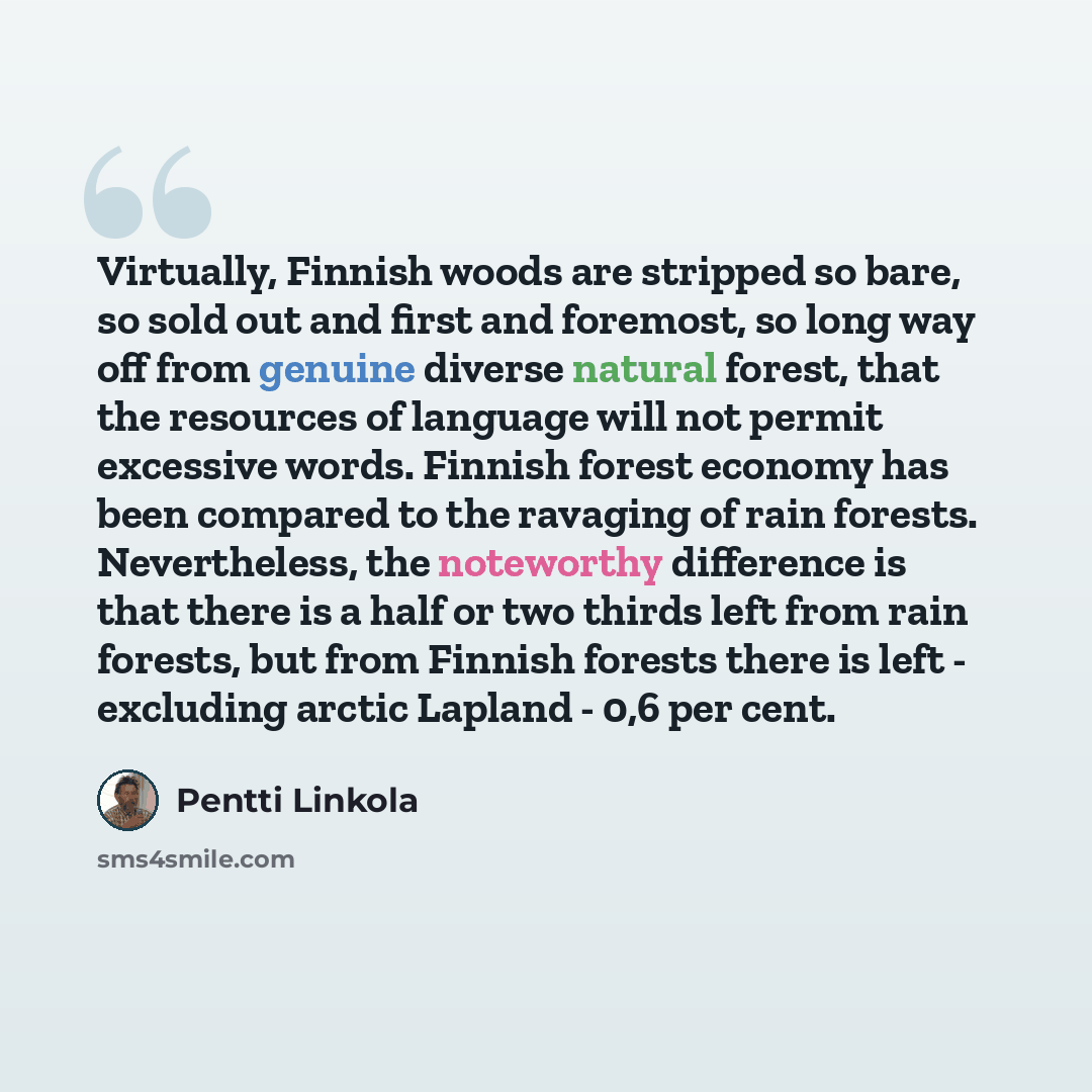 “Virtually, Finnish woods are stripped so bare, so sold out and first and foremost, so long way off from genuine diverse natural forest, that the resources of language will not permit excessive words. Finnish forest economy has been compared to the ravaging of rain forests. Nevertheless, the…” quote by Pentti Linkola