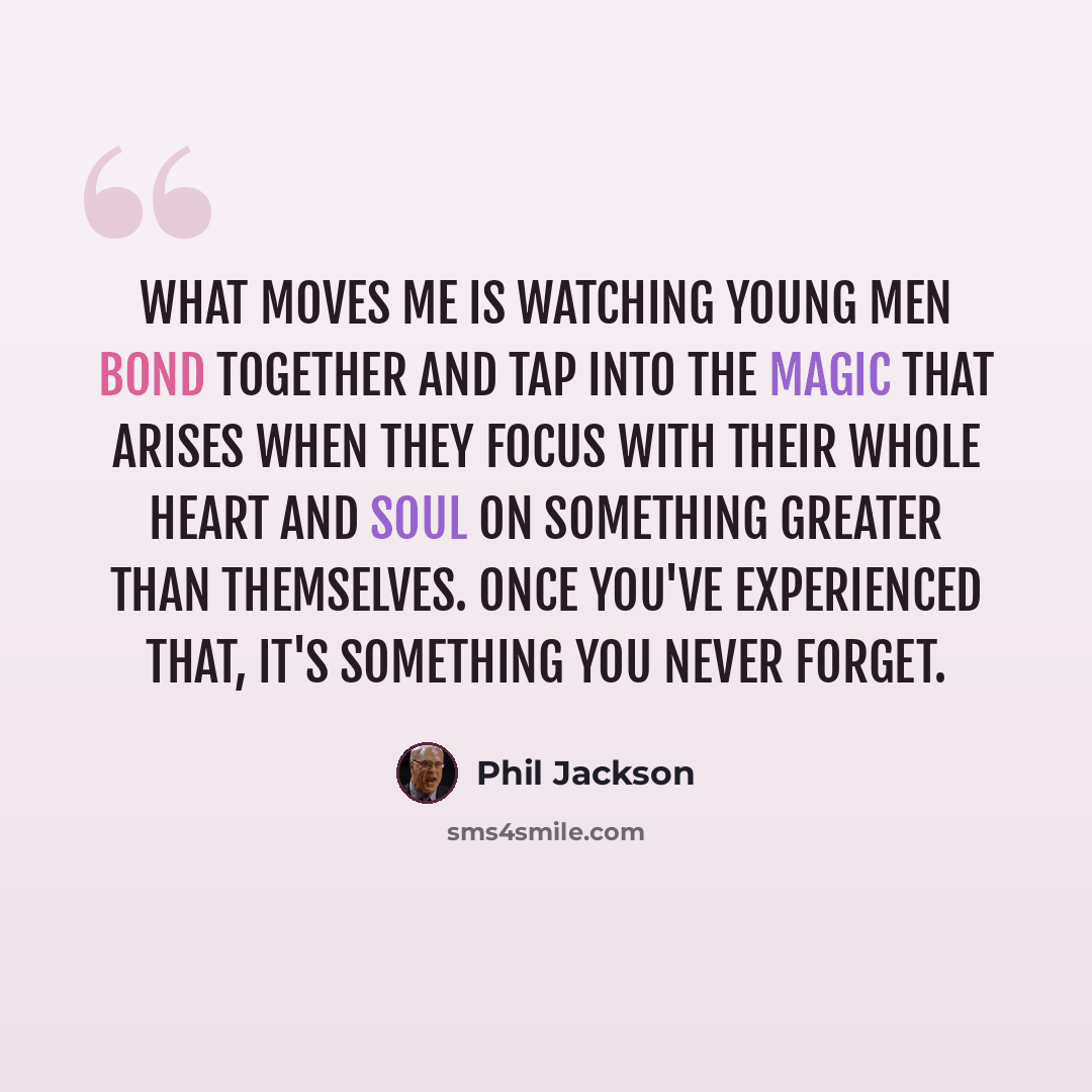 “What moves me is watching young men bond together and tap into the magic that arises when they focus with their whole heart and soul on something greater than themselves. Once you've experienced that, it's something you never forget.” quote by Phil Jackson
