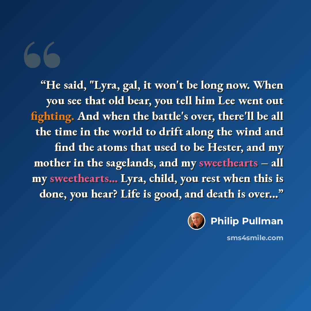 “He said, "Lyra, gal, it won't be long now. When you see that old bear, you tell him Lee went out fighting. And when the battle's over, there'll be all the time in the world to drift along the wind and find the atoms that used to be Hester, and my mother in the sagelands, and my sweethearts – all…” quote by Philip Pullman