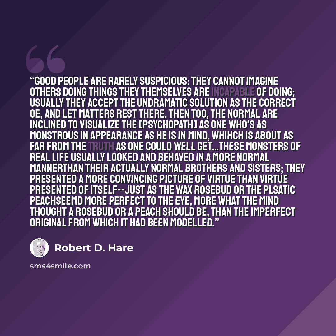 “Good people are rarely suspicious: they cannot imagine others doing things they themselves are incapable of doing; usually they accept the undramatic solution as the correct oe, and let matters rest there. Then too, the normal are inclined to visualize the [psychopath] as one who's as monstrous in…” quote by Robert D. Hare