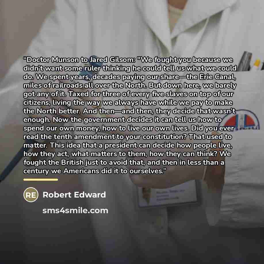 “Doctor Munson to Jared Gilsom: "We fought you because we didn’t want some ruler thinking he could tell us what we could do. We spent years, decades paying our share—the Erie Canal, miles of railroads all over the North. But down here, we barely got any of it. Taxed for three of every five slaves…” quote by Robert Edward