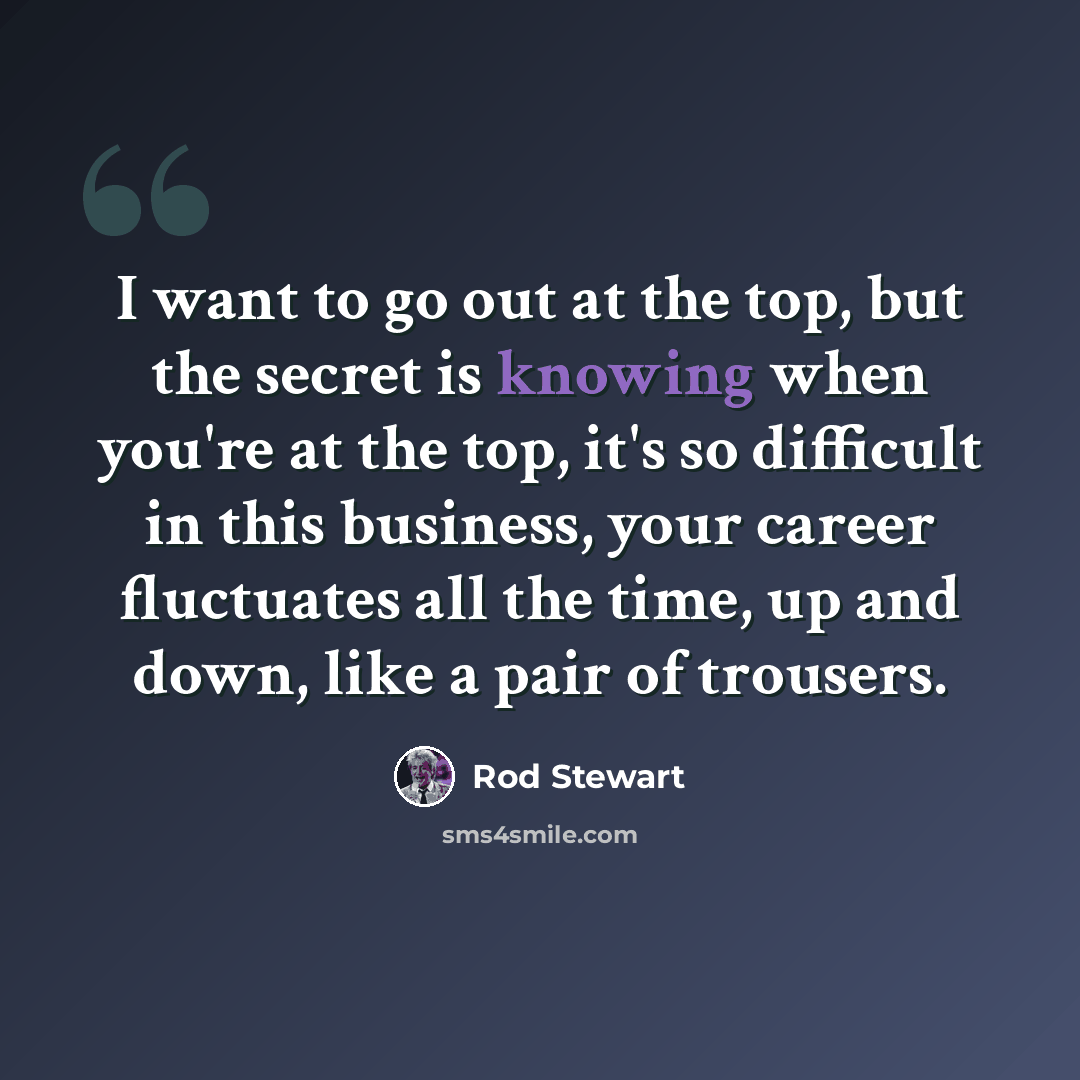 “I want to go out at the top, but the secret is knowing when you're at the top, it's so difficult in this business, your career fluctuates all the time, up and down, like a pair of trousers.” quote by Rod Stewart