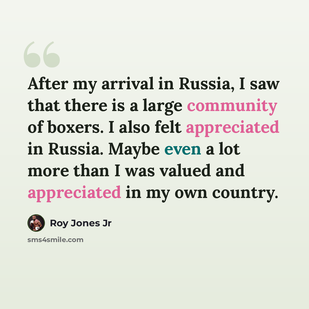 “After my arrival in Russia, I saw that there is a large community of boxers. I also felt appreciated in Russia. Maybe even a lot more than I was valued and appreciated in my own country.” quote by Roy Jones Jr