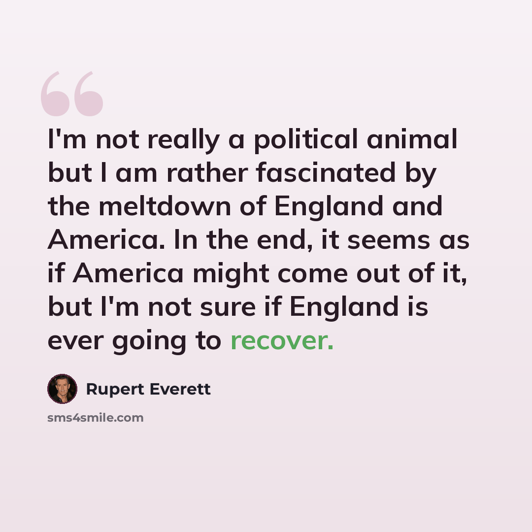 “I'm not really a political animal but I am rather fascinated by the meltdown of England and America. In the end, it seems as if America might come out of it, but I'm not sure if England is ever going to recover.” quote by Rupert Everett