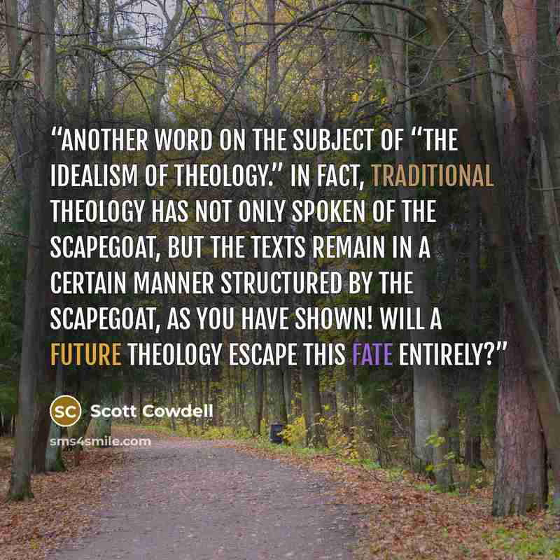 “Another word on the subject of “the idealism of theology.” In fact, traditional theology has not only spoken of the scapegoat, but the texts remain in a certain manner structured by the scapegoat, as you have shown! Will a future theology escape this fate entirely?” quote by Scott Cowdell