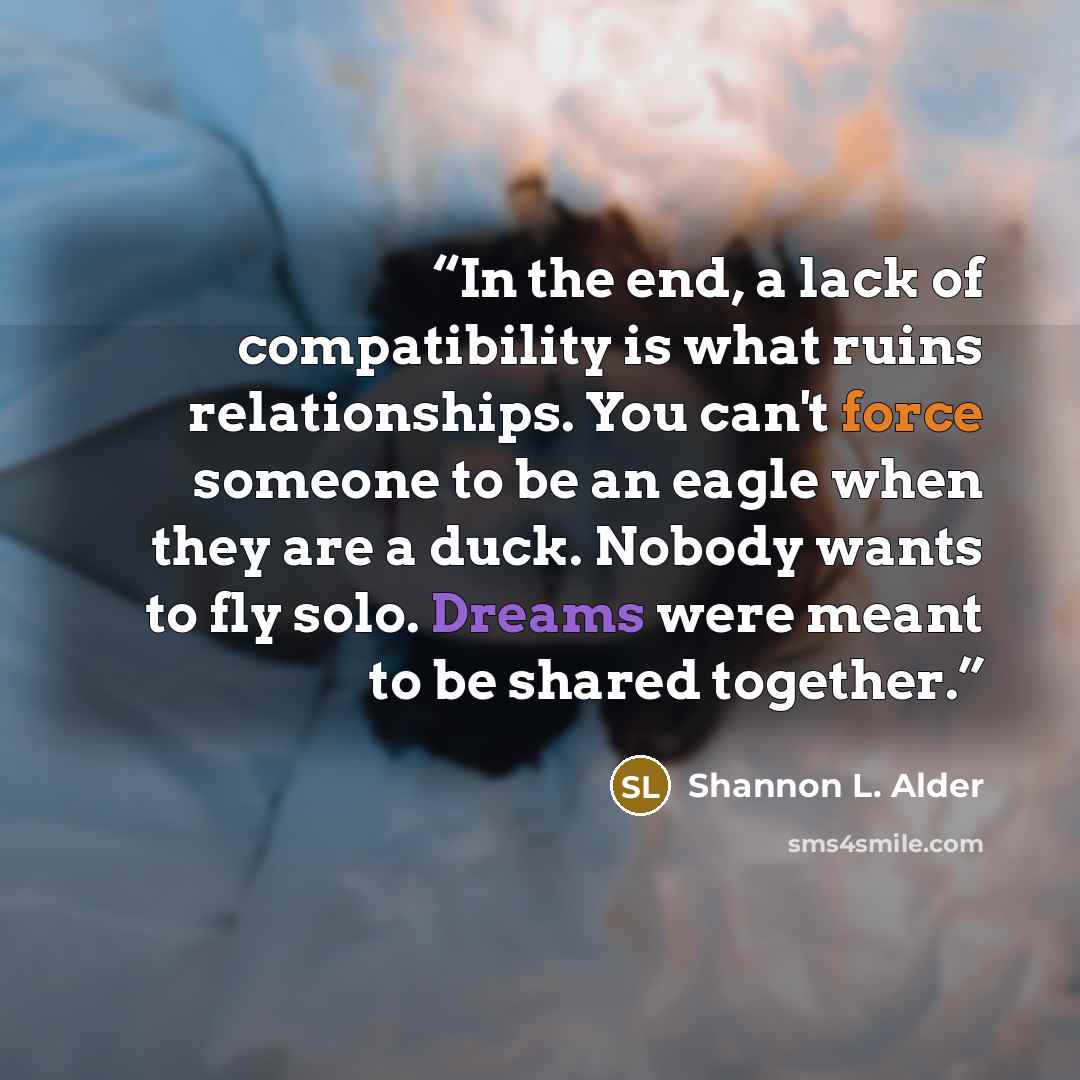 “In the end, a lack of compatibility is what ruins relationships. You can't force someone to be an eagle when they are a duck. Nobody wants to fly solo. Dreams were meant to be shared together.” quote by Shannon L. Alder
