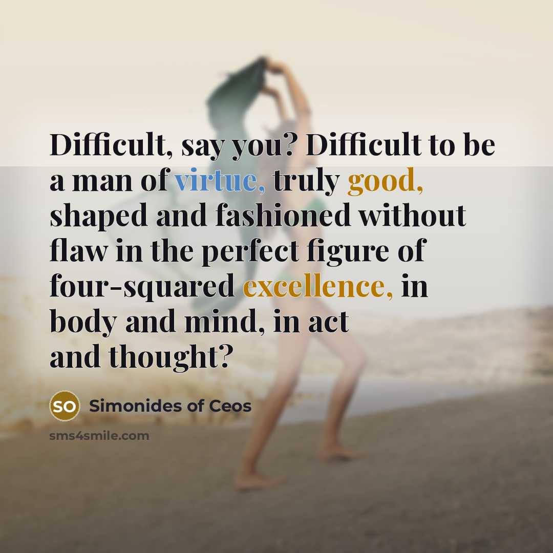 “Difficult, say you? Difficult to be a man of virtue, truly good, shaped and fashioned without flaw in the perfect figure of four-squared excellence, in body and mind, in act and thought?” quote by Simonides of Ceos