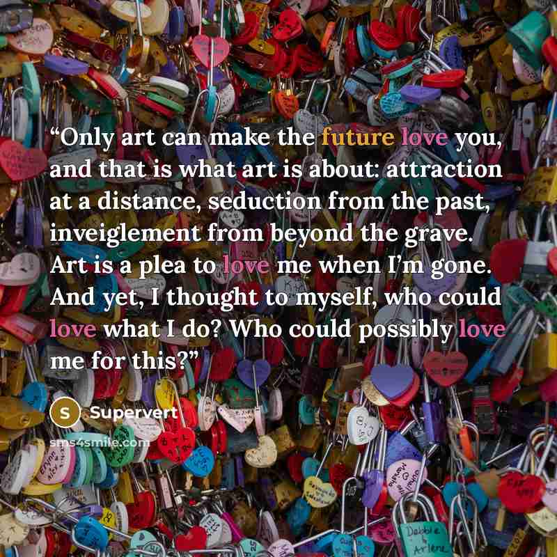 “Only art can make the future love you, and that is what art is about: attraction at a distance, seduction from the past, inveiglement from beyond the grave. Art is a plea to love me when I’m gone. And yet, I thought to myself, who could love what I do? Who could possibly love me for this?” quote by Supervert