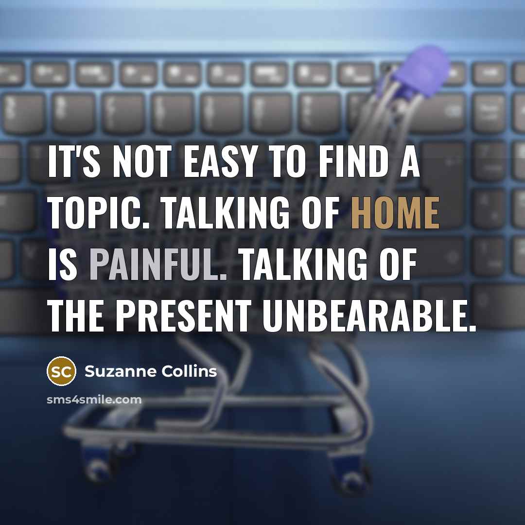 “It's not easy to find a topic. Talking of home is painful. Talking of the present unbearable.” quote by Suzanne Collins