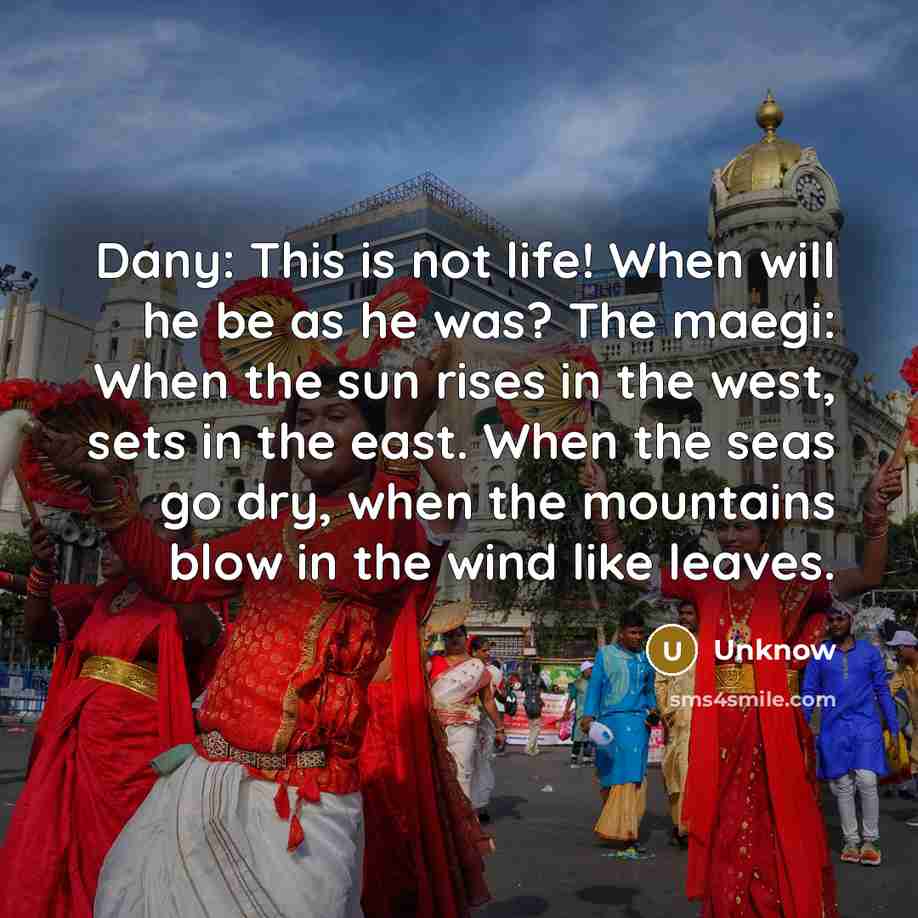 “Dany: This is not life! When will he be as he was? The maegi: When the sun rises in the west, sets in the east. When the seas go dry, when the mountains blow in the wind like leaves.” quote by Unknow