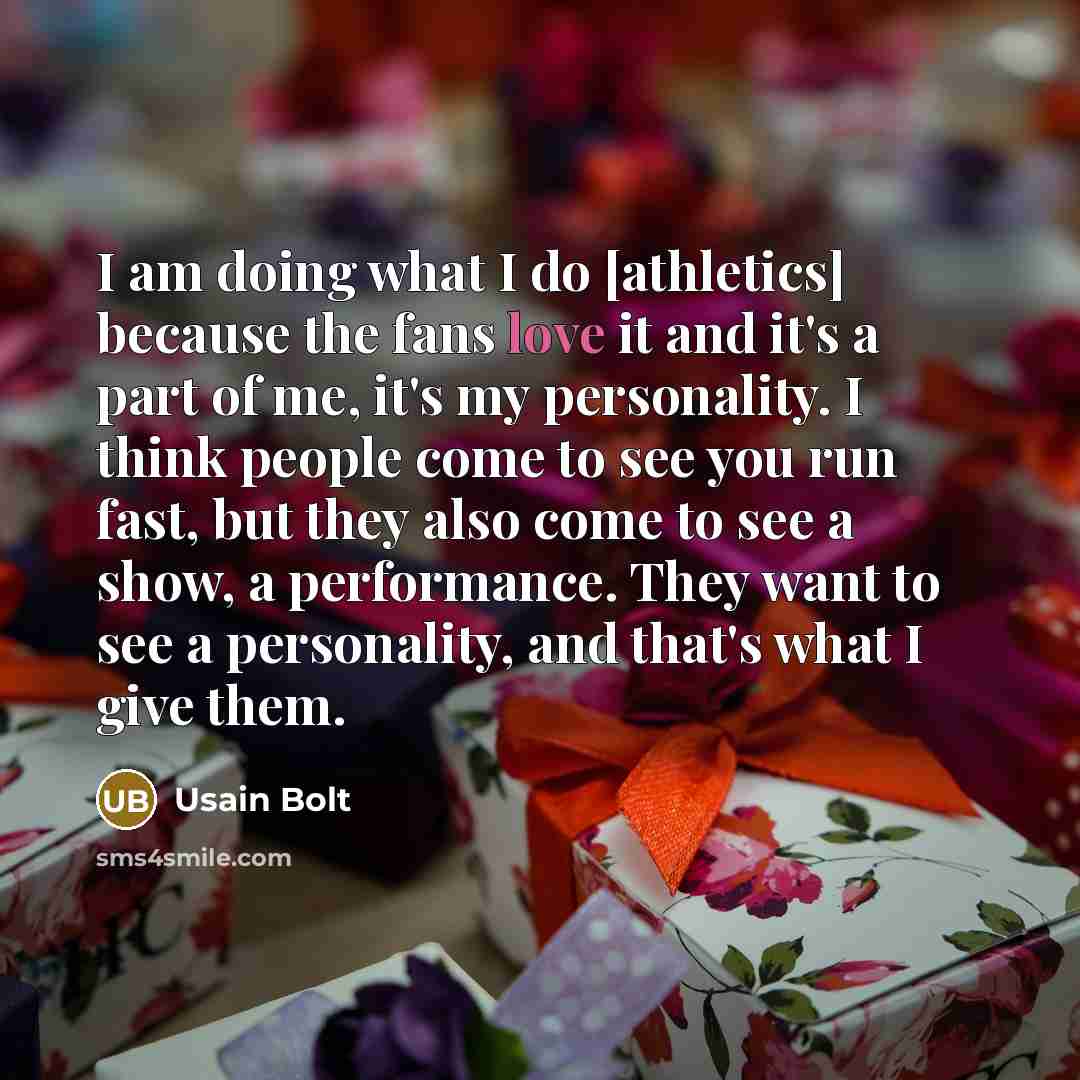 “I am doing what I do [athletics] because the fans love it and it's a part of me, it's my personality. I think people come to see you run fast, but they also come to see a show, a performance. They want to see a personality, and that's what I give them.” quote by Usain Bolt