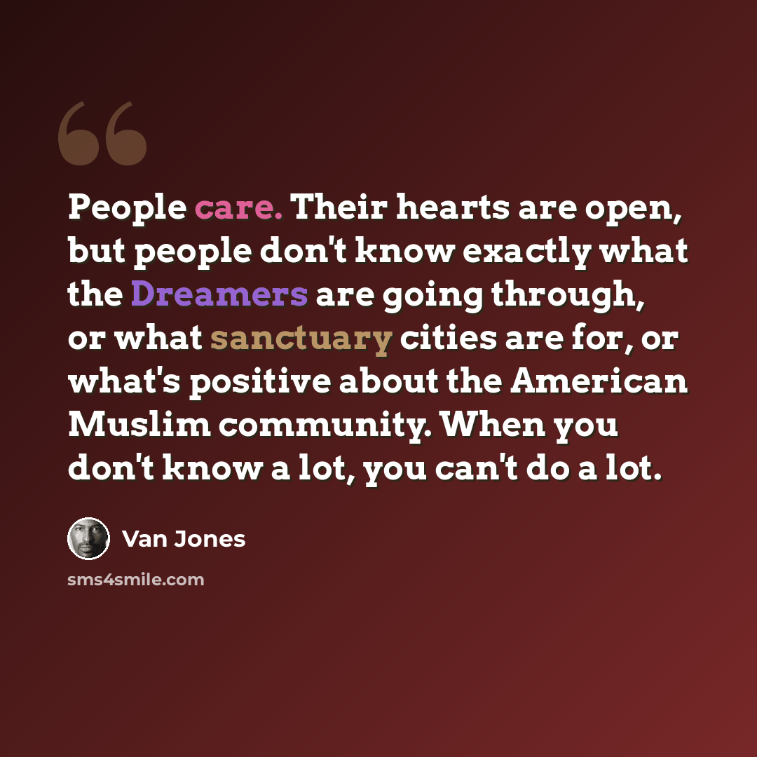 “People care. Their hearts are open, but people don't know exactly what the Dreamers are going through, or what sanctuary cities are for, or what's positive about the American Muslim community. When you don't know a lot, you can't do a lot.” quote by Van Jones