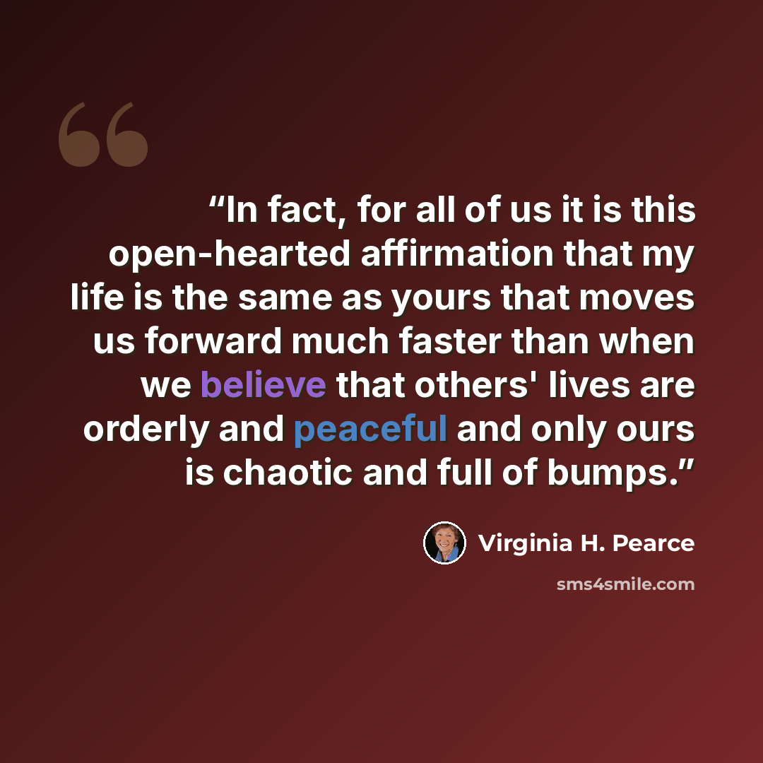“In fact, for all of us it is this open-hearted affirmation that my life is the same as yours that moves us forward much faster than when we believe that others' lives are orderly and peaceful and only ours is chaotic and full of bumps.” quote by Virginia H. Pearce