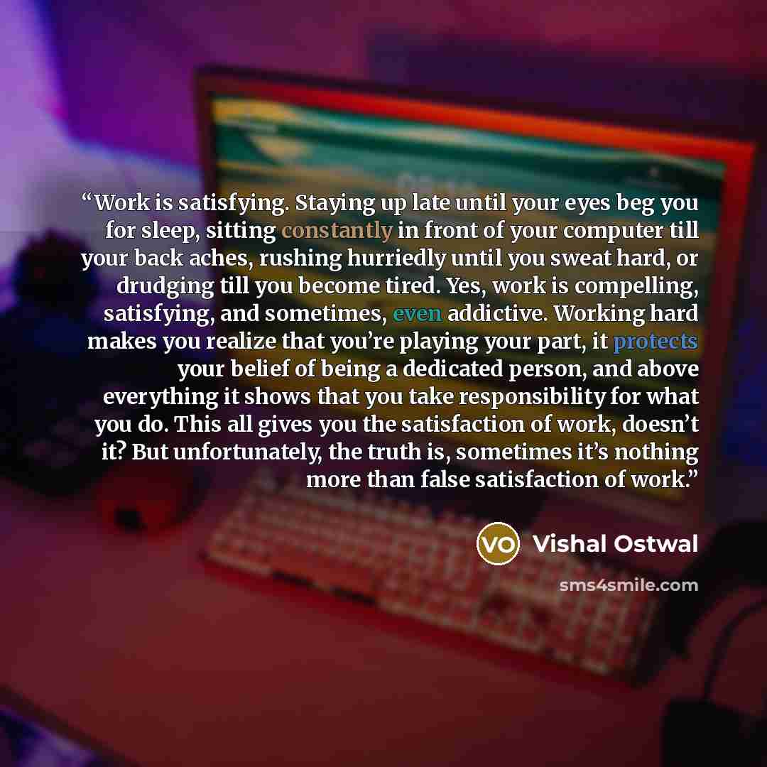 “Work is satisfying. Staying up late until your eyes beg you for sleep, sitting constantly in front of your computer till your back aches, rushing hurriedly until you sweat hard, or drudging till you become tired. Yes, work is compelling, satisfying, and sometimes, even addictive. Working hard…” quote by Vishal Ostwal