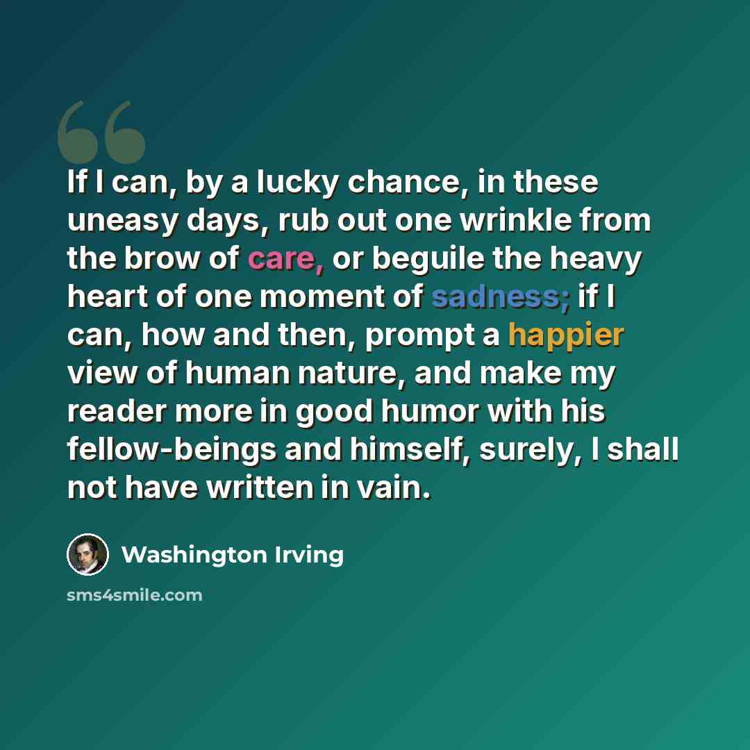 “If I can, by a lucky chance, in these uneasy days, rub out one wrinkle from the brow of care, or beguile the heavy heart of one moment of sadness; if I can, how and then, prompt a happier view of human nature, and make my reader more in good humor with his fellow-beings and himself, surely, I…” quote by Washington Irving