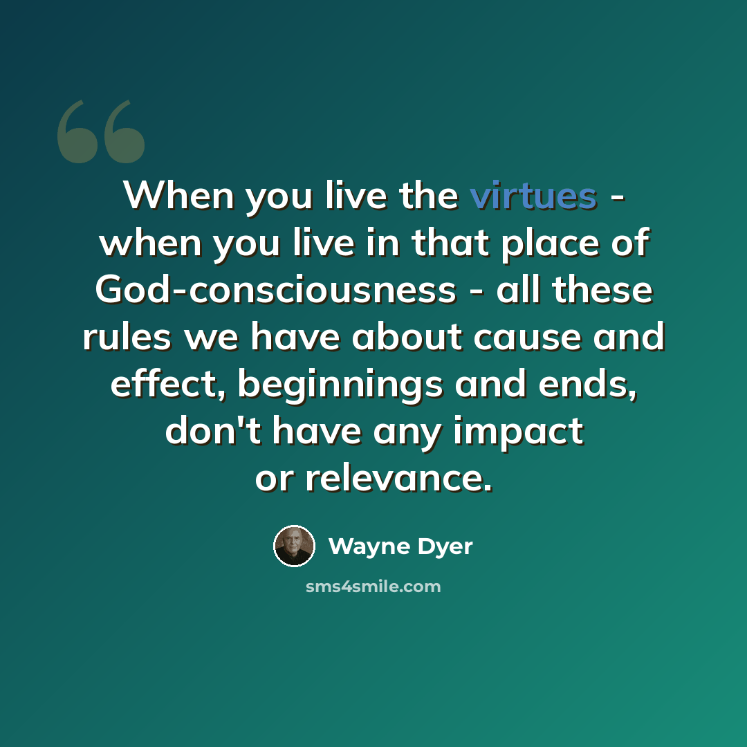 “When you live the virtues - when you live in that place of God-consciousness - all these rules we have about cause and effect, beginnings and ends, don't have any impact or relevance.” quote by Wayne Dyer