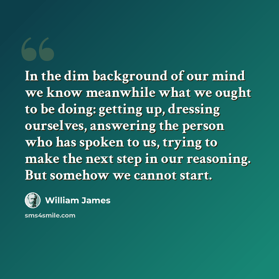 “In the dim background of our mind we know meanwhile what we ought to be doing: getting up, dressing ourselves, answering the person who has spoken to us, trying to make the next step in our reasoning. But somehow we cannot start.” quote by William James