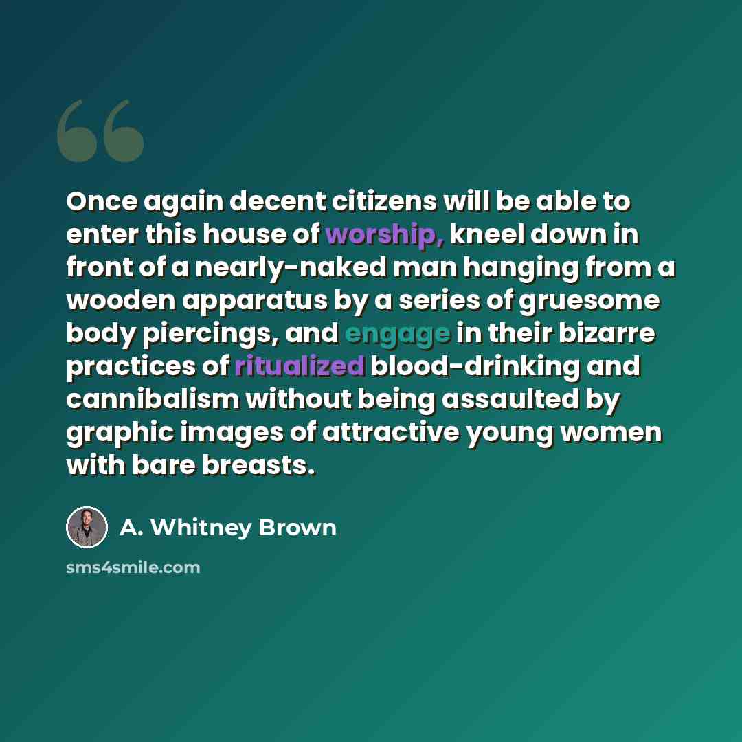 “Once again decent citizens will be able to enter this house of worship, kneel down in front of a nearly-naked man hanging from a wooden apparatus by a series of gruesome body piercings, and engage in their bizarre practices of ritualized blood-drinking and cannibalism without being assaulted by…” quote by A. Whitney Brown