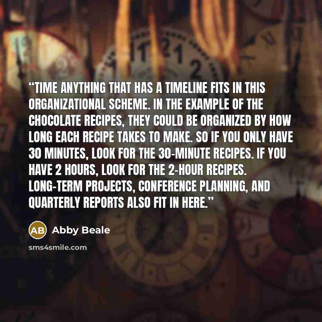 “Time Anything that has a timeline fits in this organizational scheme. In the example of the chocolate recipes, they could be organized by how long each recipe takes to make. So if you only have 30 minutes, look for the 30-minute recipes. If you have 2 hours, look for the 2-hour recipes. Long-term…” quote by Abby Beale