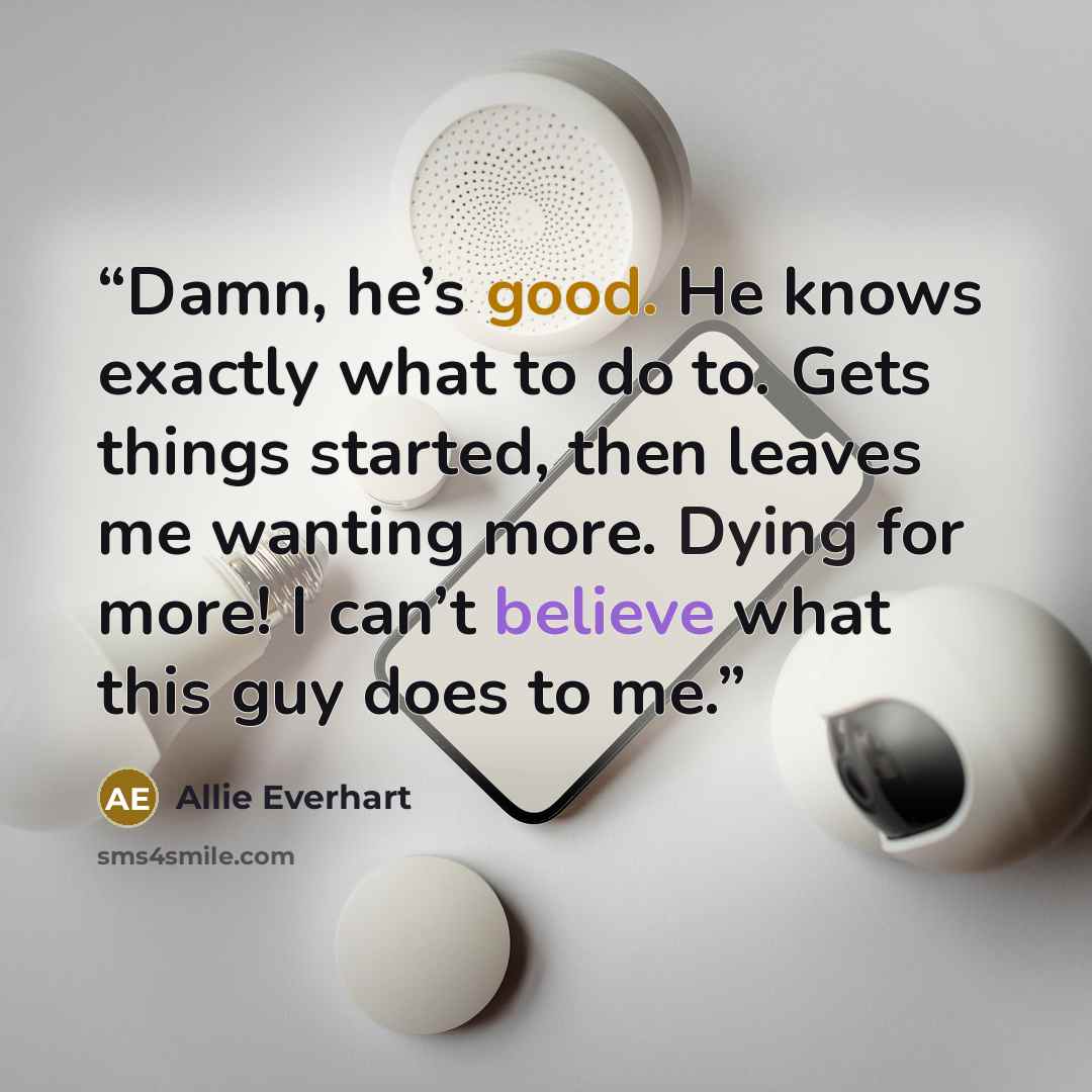 “Damn, he’s good. He knows exactly what to do to. Gets things started, then leaves me wanting more. Dying for more! I can’t believe what this guy does to me.” quote by Allie Everhart