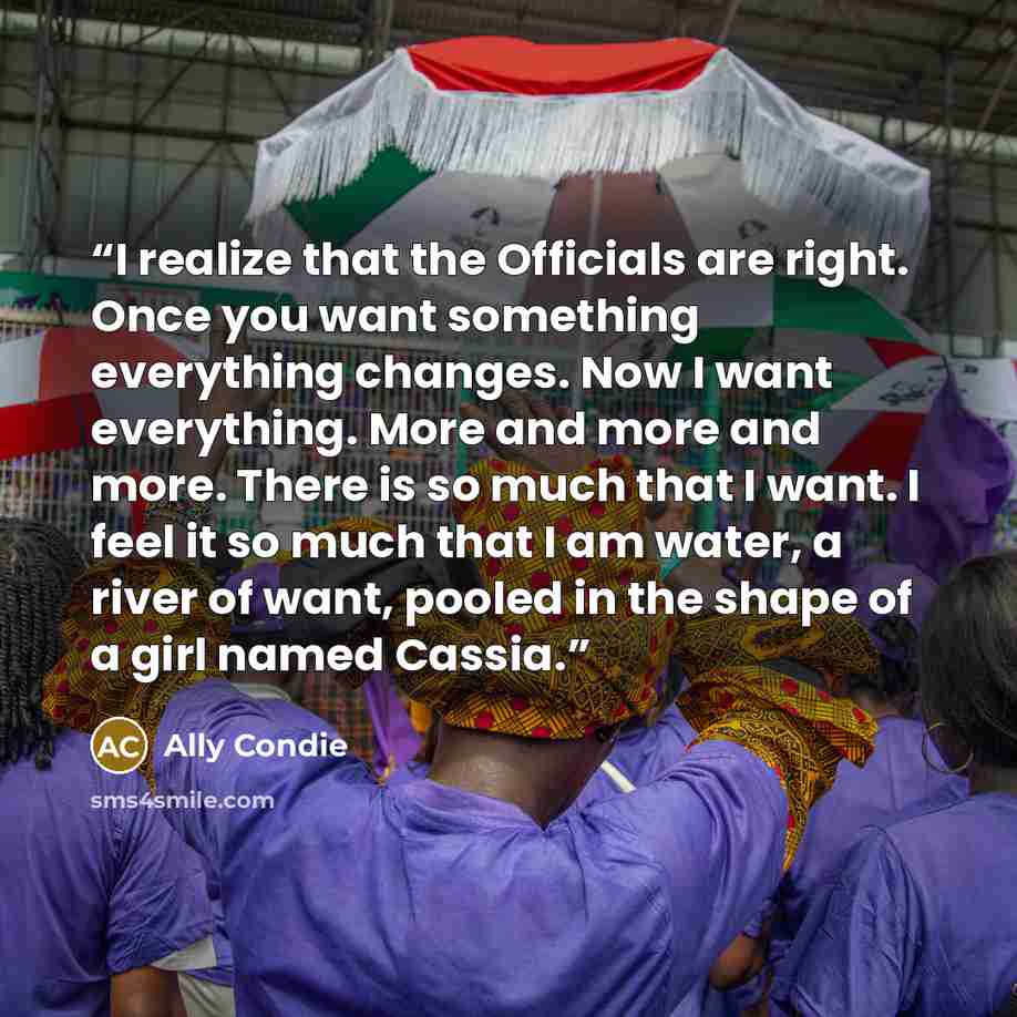 “I realize that the Officials are right. Once you want something everything changes. Now I want everything. More and more and more. There is so much that I want. I feel it so much that I am water, a river of want, pooled in the shape of a girl named Cassia.” quote by Ally Condie