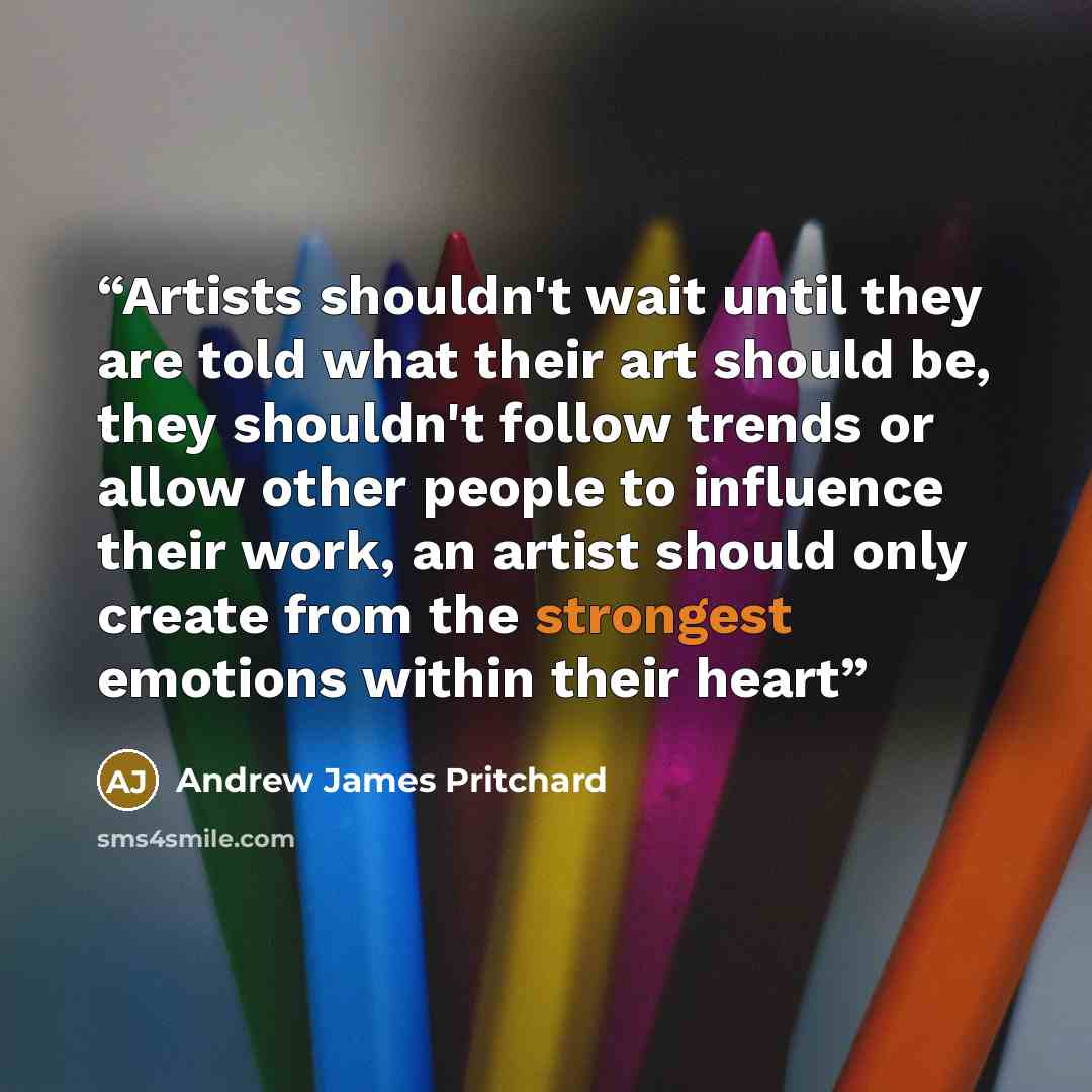 “Artists shouldn't wait until they are told what their art should be, they shouldn't follow trends or allow other people to influence their work, an artist should only create from the strongest emotions within their heart” quote by Andrew James Pritchard