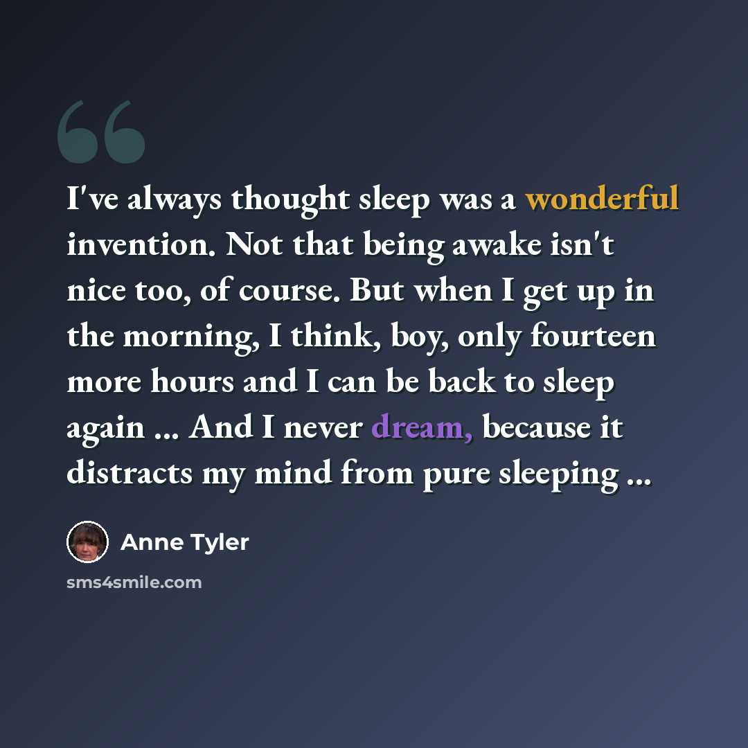 “I've always thought sleep was a wonderful invention. Not that being awake isn't nice too, of course. But when I get up in the morning, I think, boy, only fourteen more hours and I can be back to sleep again ... And I never dream, because it distracts my mind from pure sleeping ...” quote by Anne Tyler