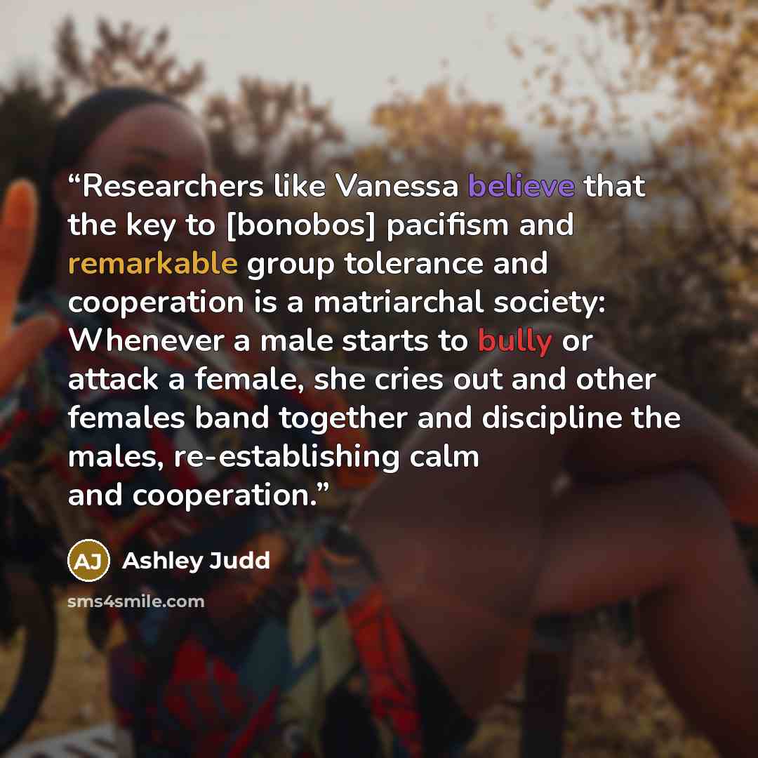 “Researchers like Vanessa believe that the key to [bonobos] pacifism and remarkable group tolerance and cooperation is a matriarchal society: Whenever a male starts to bully or attack a female, she cries out and other females band together and discipline the males, re-establishing calm and…” quote by Ashley Judd