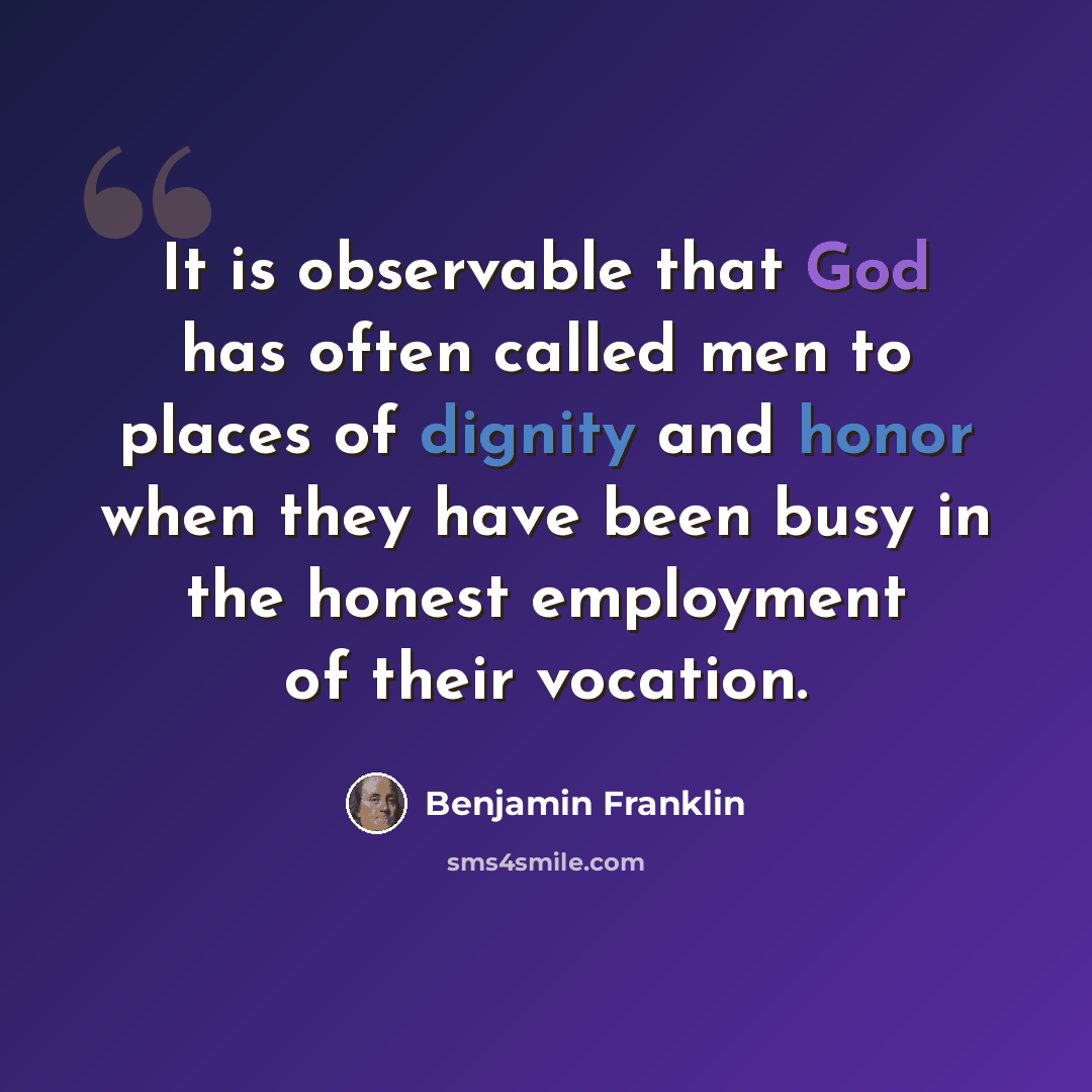 “It is observable that God has often called men to places of dignity and honor when they have been busy in the honest employment of their vocation.” quote by Benjamin Franklin