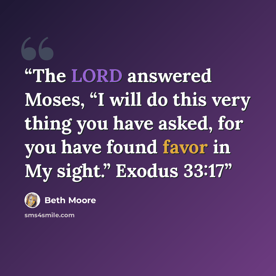 “The LORD answered Moses, “I will do this very thing you have asked, for you have found favor in My sight.” Exodus 33:17” quote by Beth Moore