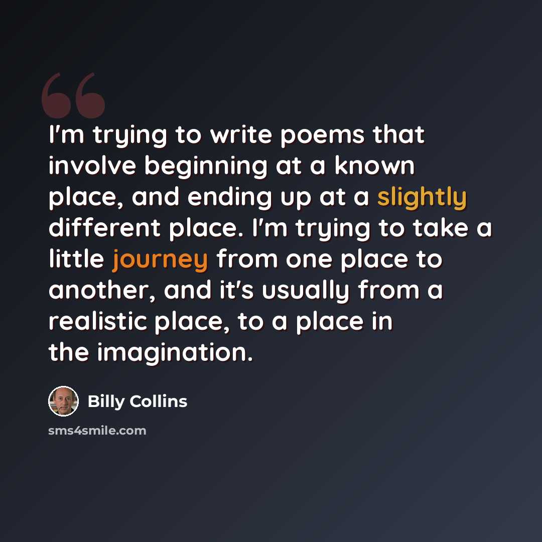 “I'm trying to write poems that involve beginning at a known place, and ending up at a slightly different place. I'm trying to take a little journey from one place to another, and it's usually from a realistic place, to a place in the imagination.” quote by Billy Collins