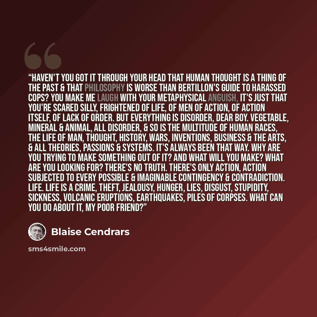 “Haven't you got it through your head that human thought is a thing of the past & that philosophy is worse than Bertillon's guide to harassed cops? You make me laugh with your metaphysical anguish, it's just that you're scared silly, frightened of life, of men of action, of action itself, of lack…” quote by Blaise Cendrars