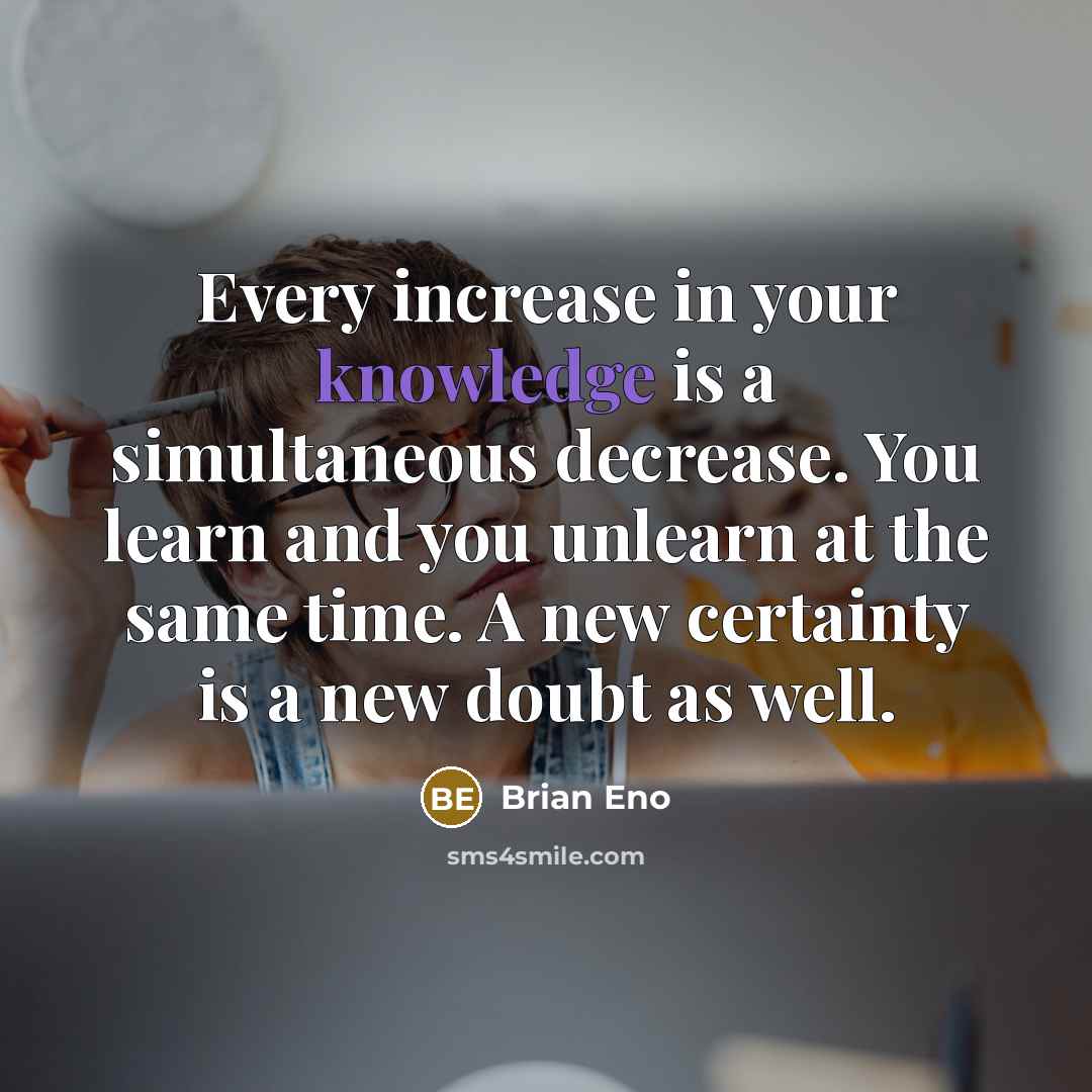 “Every increase in your knowledge is a simultaneous decrease. You learn and you unlearn at the same time. A new certainty is a new doubt as well.” quote by Brian Eno