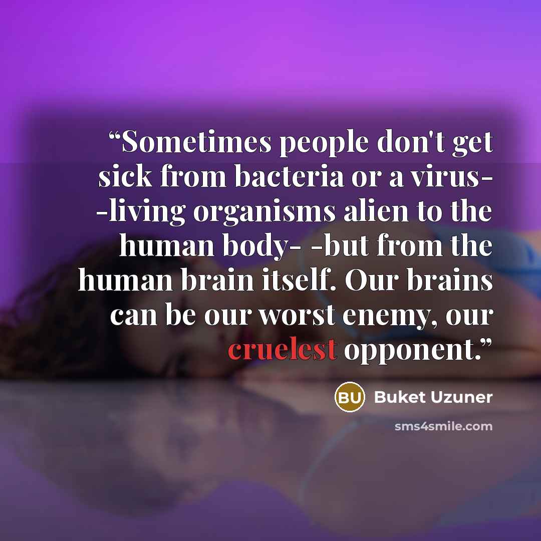 “Sometimes people don't get sick from bacteria or a virus- -living organisms alien to the human body- -but from the human brain itself. Our brains can be our worst enemy, our cruelest opponent.” quote by Buket Uzuner