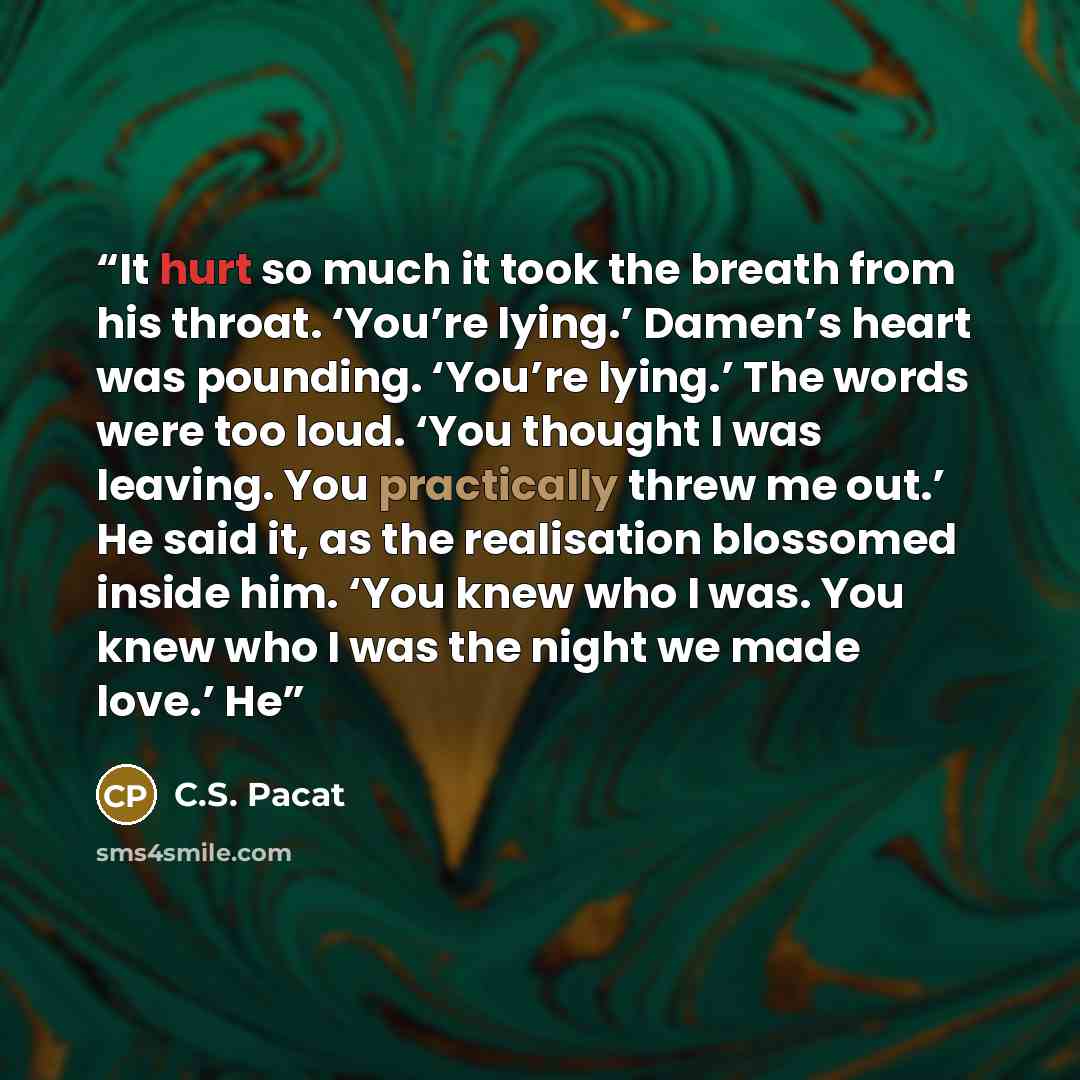 “It hurt so much it took the breath from his throat. ‘You’re lying.’ Damen’s heart was pounding. ‘You’re lying.’ The words were too loud. ‘You thought I was leaving. You practically threw me out.’ He said it, as the realisation blossomed inside him. ‘You knew who I was. You knew who I was the night…” quote by C.S. Pacat