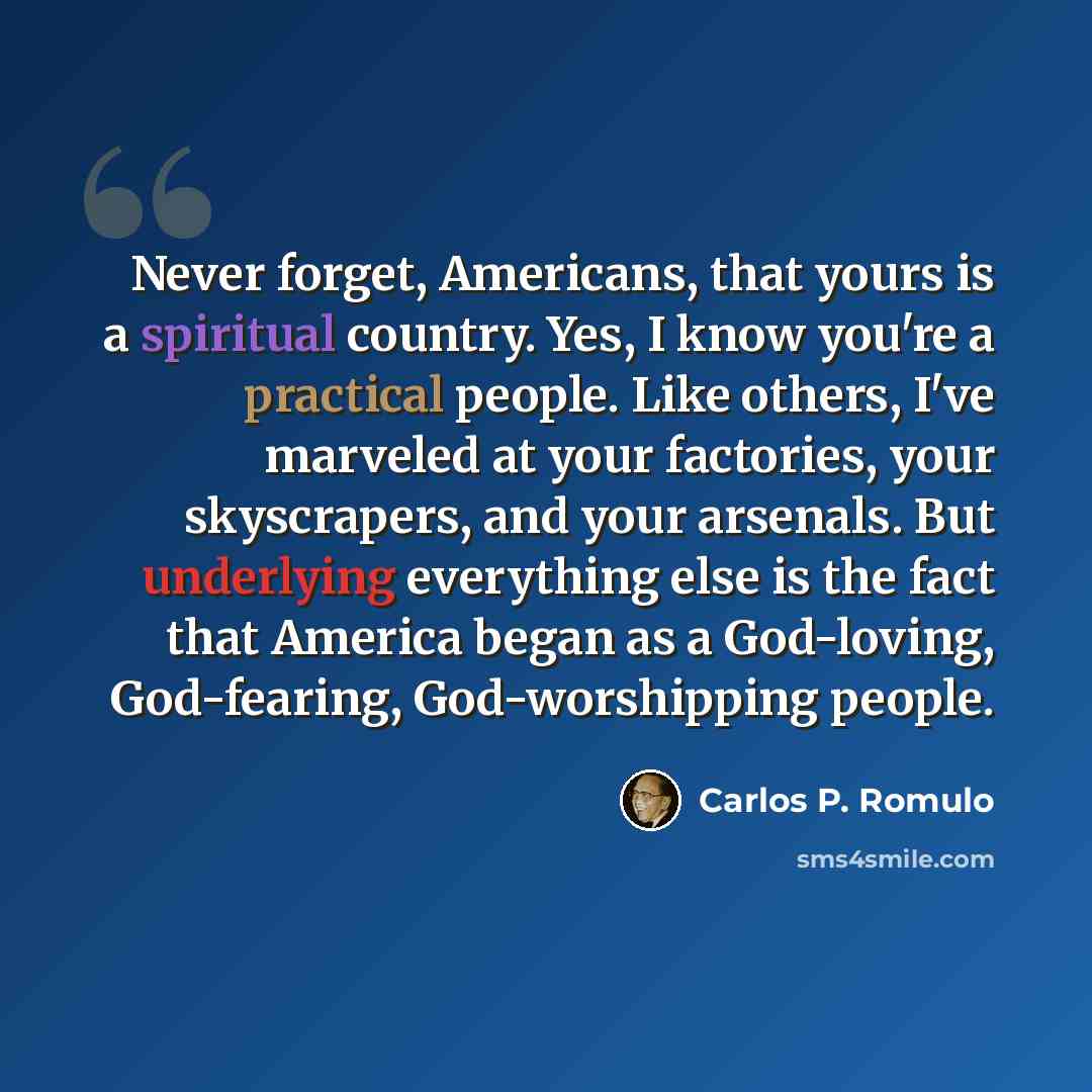 “Never forget, Americans, that yours is a spiritual country. Yes, I know you're a practical people. Like others, I've marveled at your factories, your skyscrapers, and your arsenals. But underlying everything else is the fact that America began as a God-loving, God-fearing, God-worshipping people.” quote by Carlos P. Romulo