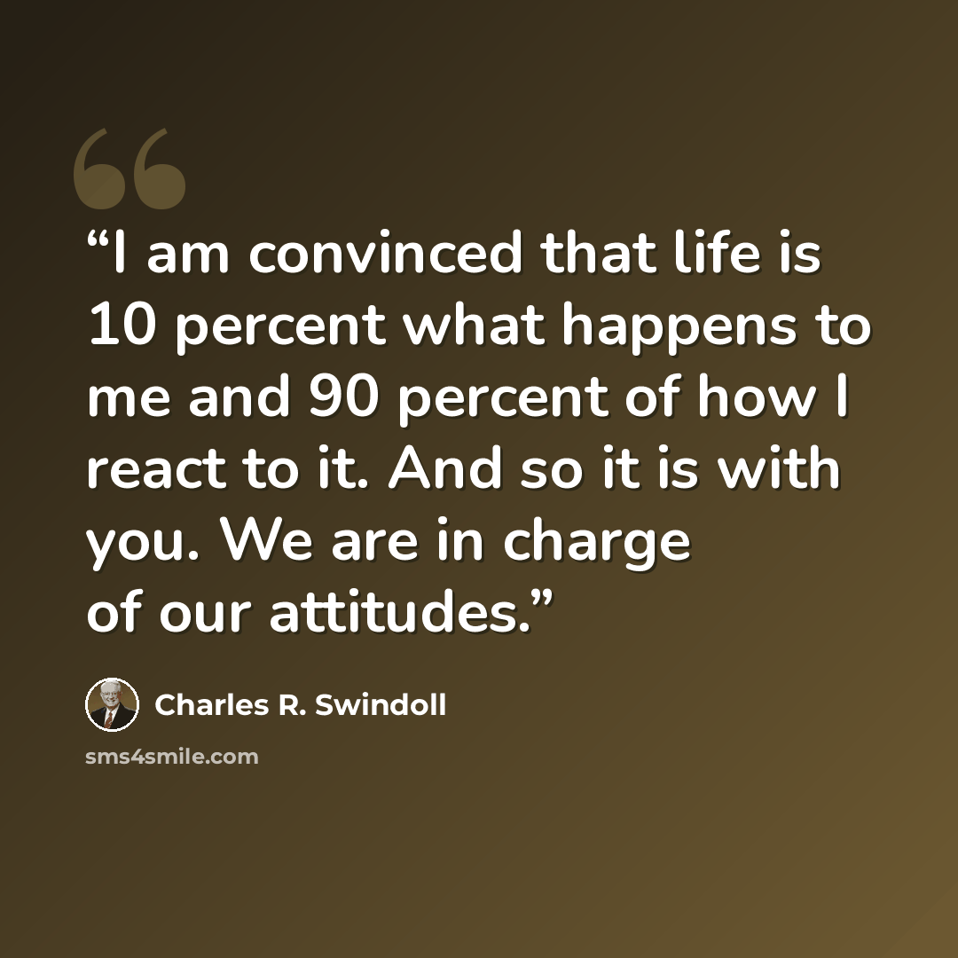 “I am convinced that life is 10 percent what happens to me and 90 percent of how I react to it. And so it is with you. We are in charge of our attitudes.” quote by Charles R. Swindoll
