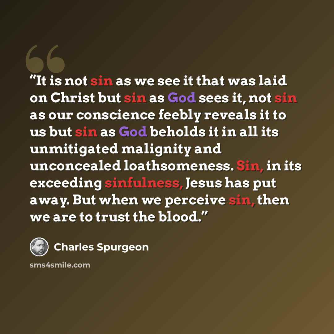 “It is not sin as we see it that was laid on Christ but sin as God sees it, not sin as our conscience feebly reveals it to us but sin as God beholds it in all its unmitigated malignity and unconcealed loathsomeness. Sin, in its exceeding sinfulness, Jesus has put away. But when we perceive sin…” quote by Charles Spurgeon