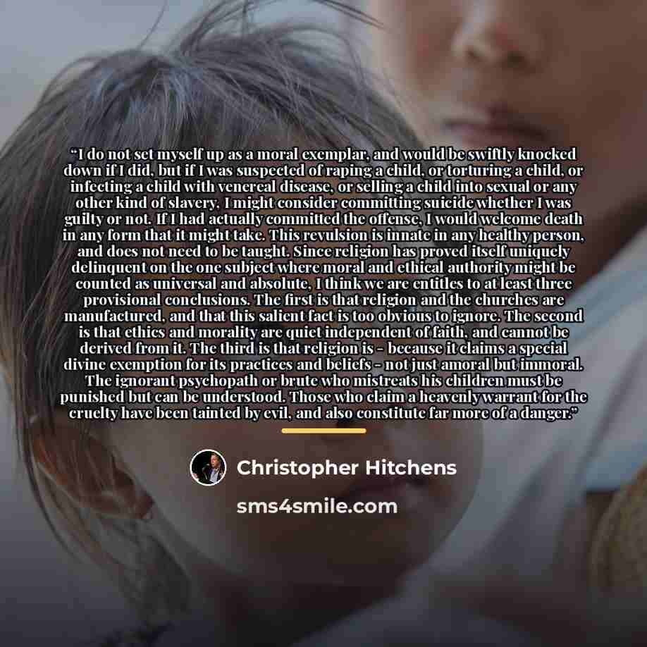 “I do not set myself up as a moral exemplar, and would be swiftly knocked down if I did, but if I was suspected of raping a child, or torturing a child, or infecting a child with venereal disease, or selling a child into sexual or any other kind of slavery, I might consider committing suicide…” quote by Christopher Hitchens
