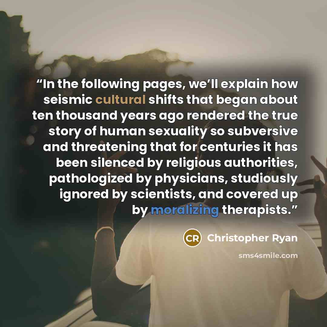 “In the following pages, we’ll explain how seismic cultural shifts that began about ten thousand years ago rendered the true story of human sexuality so subversive and threatening that for centuries it has been silenced by religious authorities, pathologized by physicians, studiously ignored by…” quote by Christopher Ryan