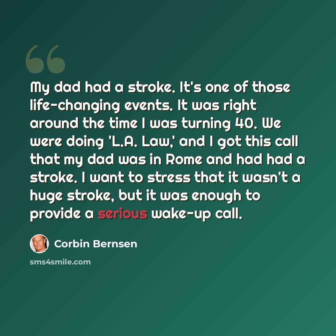 “My dad had a stroke. It's one of those life-changing events. It was right around the time I was turning 40. We were doing 'L.A. Law,' and I got this call that my dad was in Rome and had had a stroke. I want to stress that it wasn't a huge stroke, but it was enough to provide a serious wake-up call.” quote by Corbin Bernsen