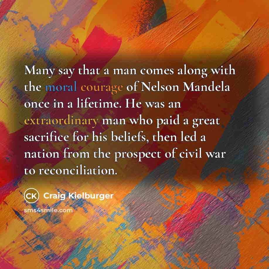 “Many say that a man comes along with the moral courage of Nelson Mandela once in a lifetime. He was an extraordinary man who paid a great sacrifice for his beliefs, then led a nation from the prospect of civil war to reconciliation.” quote by Craig Kielburger