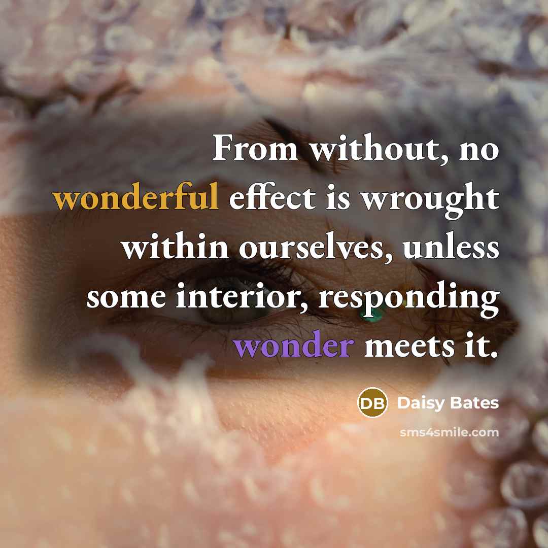“From without, no wonderful effect is wrought within ourselves, unless some interior, responding wonder meets it.” quote by Daisy Bates