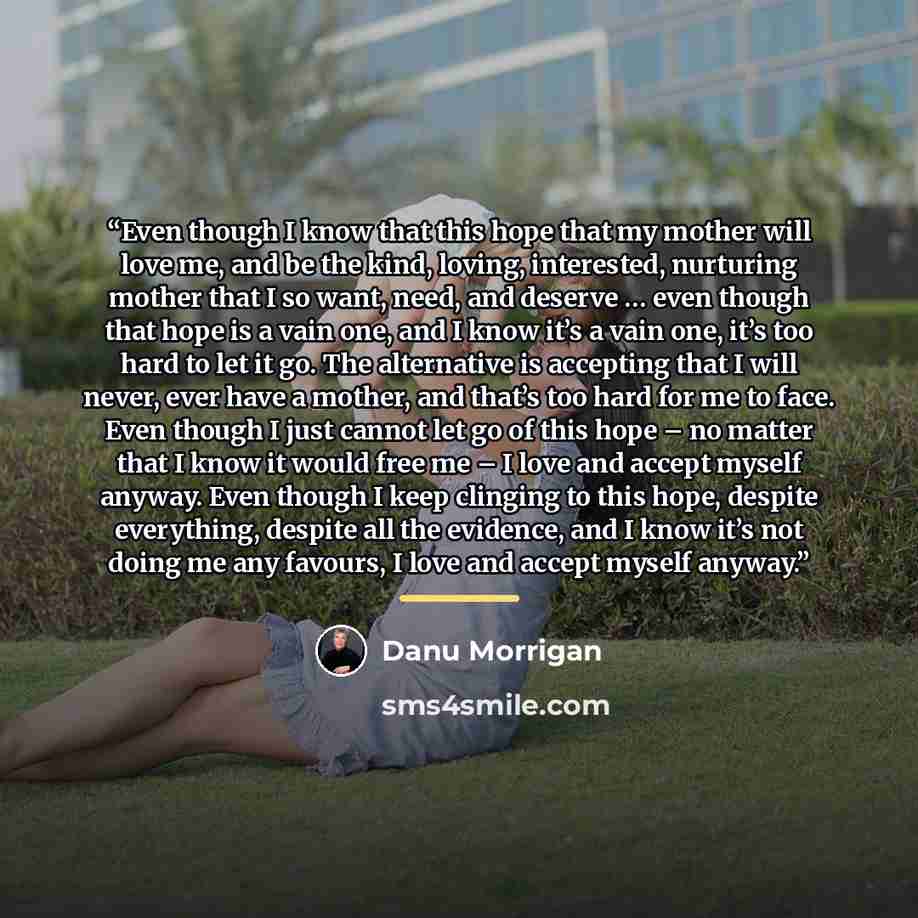 “Even though I know that this hope that my mother will love me, and be the kind, loving, interested, nurturing mother that I so want, need, and deserve … even though that hope is a vain one, and I know it’s a vain one, it’s too hard to let it go. The alternative is accepting that I will never, ever…” quote by Danu Morrigan