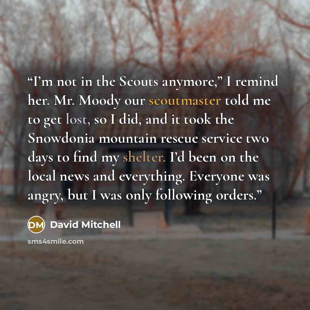 “I’m not in the Scouts anymore,” I remind her. Mr. Moody our scoutmaster told me to get lost, so I did, and it took the Snowdonia mountain rescue service two days to find my shelter. I’d been on the local news and everything. Everyone was angry, but I was only following orders.” quote by David Mitchell