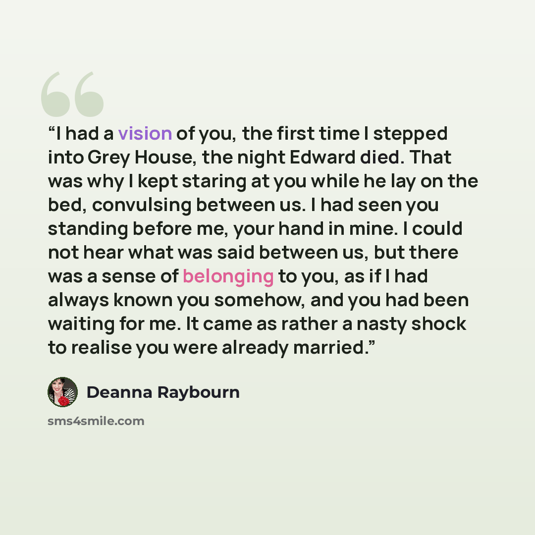“I had a vision of you, the first time I stepped into Grey House, the night Edward died. That was why I kept staring at you while he lay on the bed, convulsing between us. I had seen you standing before me, your hand in mine. I could not hear what was said between us, but there was a sense of…” quote by Deanna Raybourn