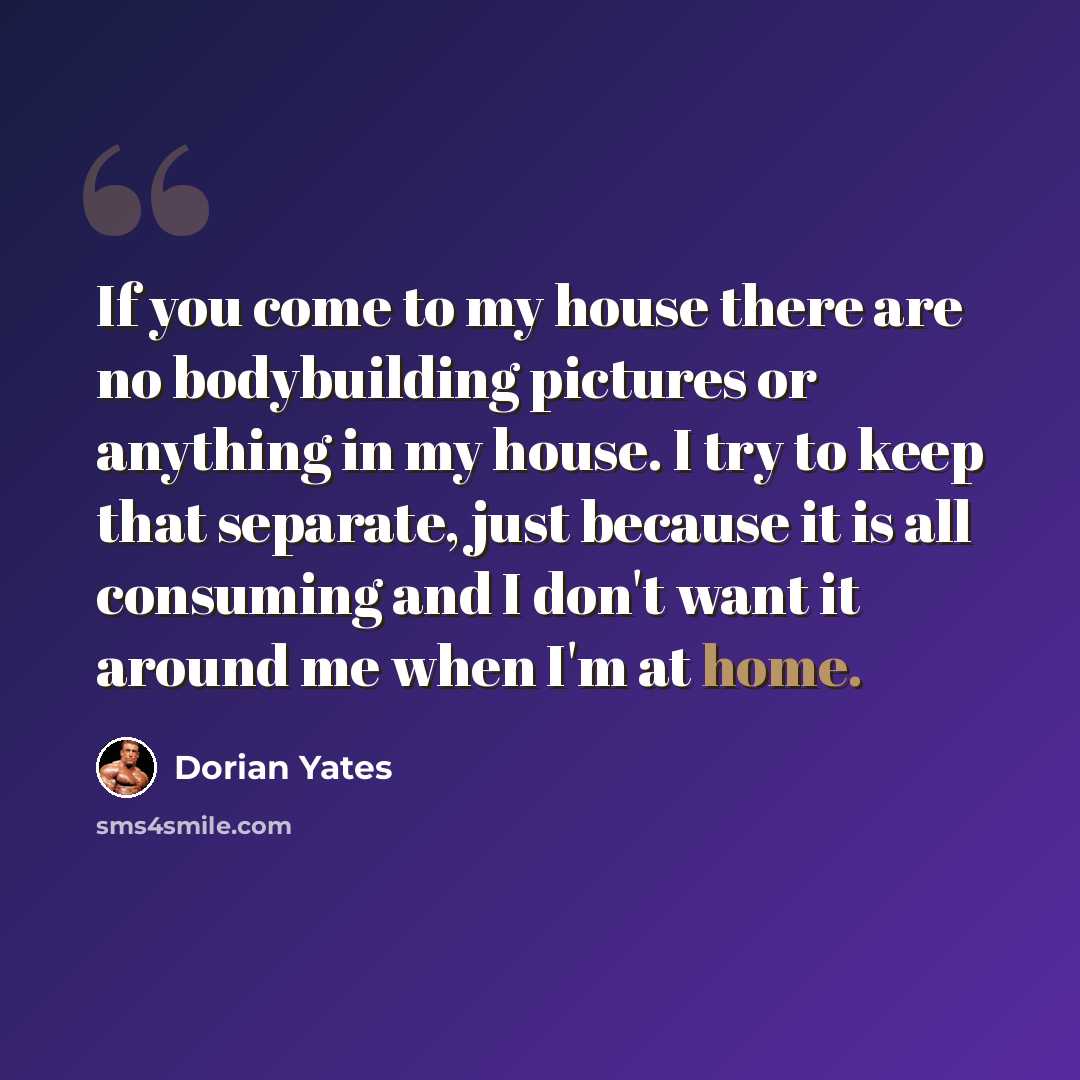 “If you come to my house there are no bodybuilding pictures or anything in my house. I try to keep that separate, just because it is all consuming and I don't want it around me when I'm at home.” quote by Dorian Yates
