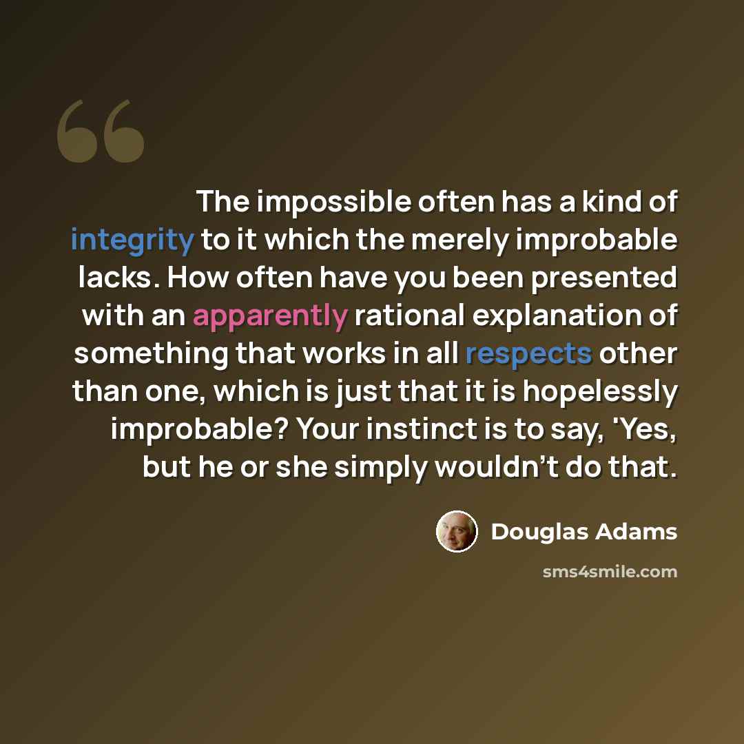 “The impossible often has a kind of integrity to it which the merely improbable lacks. How often have you been presented with an apparently rational explanation of something that works in all respects other than one, which is just that it is hopelessly improbable? Your instinct is to say, 'Yes, but…” quote by Douglas Adams