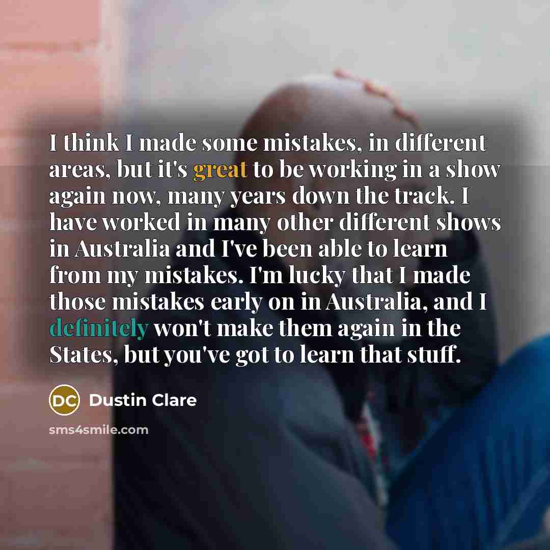 “I think I made some mistakes, in different areas, but it's great to be working in a show again now, many years down the track. I have worked in many other different shows in Australia and I've been able to learn from my mistakes. I'm lucky that I made those mistakes early on in Australia, and I…” quote by Dustin Clare