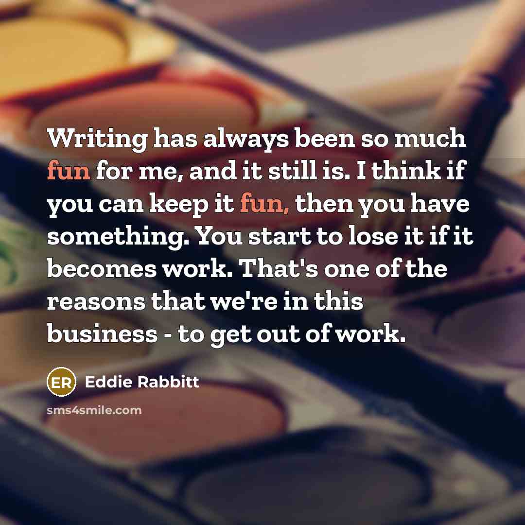 “Writing has always been so much fun for me, and it still is. I think if you can keep it fun, then you have something. You start to lose it if it becomes work. That's one of the reasons that we're in this business - to get out of work.” quote by Eddie Rabbitt